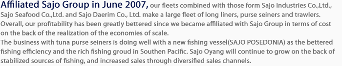 Affiliated with Sajo Group in June 2007, our fleets combined with those from Sajo CS Co., Ltd. and Sajo Daerim Co., Ltd. can amount to 51 longliners, 5 purse seines, 7 trawlers, 3 bottom longliners and 2 draggers, totaling 68 vessels. This is the largest amount in Korea. Overall, our profitability has been greatly bettered since we became affiliated with Sajo Group in terms of cost on the back of the realization of the economies of scale.The business with tuna seiners is doing well as the fishing amount escalated on the back of bettered fishing efficiency. This year, too, the stable fishing amount and stronger foreign currency rate helped to increase sales revenues. We expect Sajo Oyang will continue to grow on the back of stabilized sources of fishing, and increased sales through diversified sales channels.