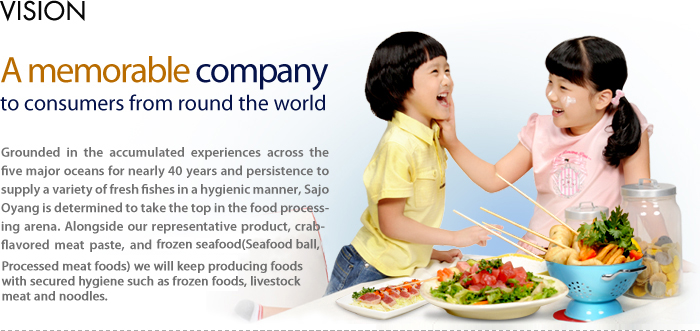 VISION - A memorable company to consumers from round the world -  Grounded in the ccumulated experiences across the five major oceans for nearly 40 years and persistence to supply a variety of fresh fishes in a hygienic manner, Sajo Oyang is determined to take the top in the food processing arena. Alongside our representative product, crab-flavored meat paste, and salted seafood, we will keep producing foods with secured hygiene such as frozen foods, livestock meat and noodles. 
