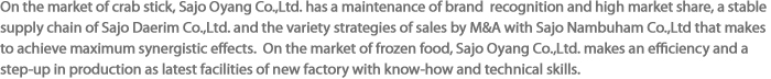 On the market of crab stick, Sajo Oyang Co.,Ltd. has a maintenance of brand  recognition and high market share, a stable supply chain of Sajo Daerim Co.,Ltd. and the variety strategies of sales by M&A with Sajo Nambuham Co.,Ltd that makes to achieve maximum synergistic effects.  On the market of frozen food, Sajo Oyang Co.,Ltd. makes an efficiency and a step-up in production as latest facilities of new factory with know-how and technical skills.
 